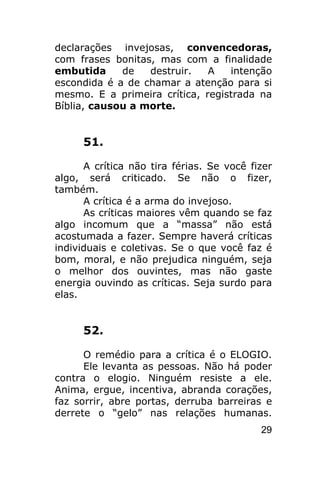 declarações invejosas, convencedoras,
com frases bonitas, mas com a finalidade
embutida     de   destruir.   A   intenção
escondida é a de chamar a atenção para si
mesmo. E a primeira crítica, registrada na
Bíblia, causou a morte.


      51.

      A crítica não tira férias. Se você fizer
algo, será criticado. Se não o fizer,
também.
      A crítica é a arma do invejoso.
      As críticas maiores vêm quando se faz
algo incomum que a “massa” não está
acostumada a fazer. Sempre haverá críticas
individuais e coletivas. Se o que você faz é
bom, moral, e não prejudica ninguém, seja
o melhor dos ouvintes, mas não gaste
energia ouvindo as críticas. Seja surdo para
elas.


      52.

      O remédio para a crítica é o ELOGIO.
      Ele levanta as pessoas. Não há poder
contra o elogio. Ninguém resiste a ele.
Anima, ergue, incentiva, abranda corações,
faz sorrir, abre portas, derruba barreiras e
derrete o “gelo” nas relações humanas.
                                           29
 