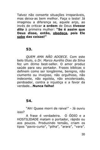 Talvez não conserte situações irreparáveis,
mas deixa-as bem melhor. Faça o teste! Já
imaginou a diferença se, aquele anjo, ao
invés de criticar a ordem de Deus tivesse
dito à primeira mulher: “Se é assim que
Deus disse, então, obedeça, pois Ele
sabe das coisas!”



        53.

      QUEM AMA NÃO ADOECE. Com este
belo título, o Dr. Marco Aurélio Dias da Silva
fez um ótimo best-seller. O amor produz
saúde para seu portador. Frases bíblicas o
definem como ser longânime, benigno, não
ciumento ou invejoso, não orgulhoso, não
indecente, não egoísta, não encolerizado,
perdoador, contra a injustiça e a favor da
verdade...Nunca falha!



        54.

        “Ah! Quase morri de raiva!” - Já ouviu
isso?
      A frase é verdadeira. O ÓDIO e a
HOSTILIDADE matam o portador, rápido ou
aos poucos. Produzindo tensão, criam os
tipos “pavio-curto”, “pilha”, “arara”, “vara”.

                                           30
 