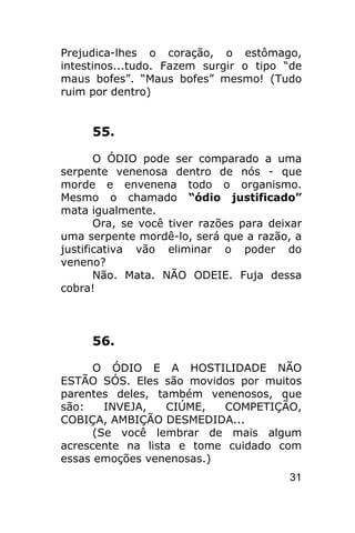 Prejudica-lhes o coração, o estômago,
intestinos...tudo. Fazem surgir o tipo “de
maus bofes”. “Maus bofes” mesmo! (Tudo
ruim por dentro)


     55.

       O ÓDIO pode ser comparado a uma
serpente venenosa dentro de nós - que
morde e envenena todo o organismo.
Mesmo o chamado “ódio justificado”
mata igualmente.
       Ora, se você tiver razões para deixar
uma serpente mordê-lo, será que a razão, a
justificativa vão eliminar o poder do
veneno?
       Não. Mata. NÃO ODEIE. Fuja dessa
cobra!



     56.

      O ÓDIO E A HOSTILIDADE NÃO
ESTÃO SÓS. Eles são movidos por muitos
parentes deles, também venenosos, que
são:    INVEJA,   CIÚME,  COMPETIÇÃO,
COBIÇA, AMBIÇÃO DESMEDIDA...
      (Se você lembrar de mais algum
acrescente na lista e tome cuidado com
essas emoções venenosas.)
                                         31
 