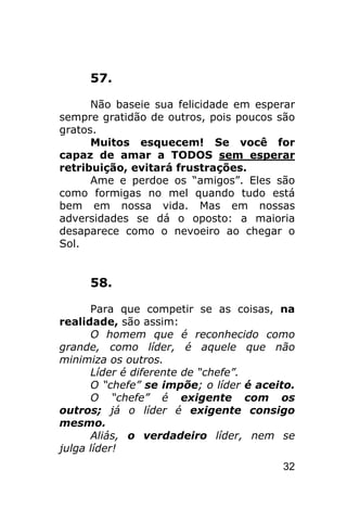 57.

      Não baseie sua felicidade em esperar
sempre gratidão de outros, pois poucos são
gratos.
      Muitos esquecem! Se você for
capaz de amar a TODOS sem esperar
retribuição, evitará frustrações.
      Ame e perdoe os “amigos”. Eles são
como formigas no mel quando tudo está
bem em nossa vida. Mas em nossas
adversidades se dá o oposto: a maioria
desaparece como o nevoeiro ao chegar o
Sol.


     58.

      Para que competir se as coisas, na
realidade, são assim:
      O homem que é reconhecido como
grande, como líder, é aquele que não
minimiza os outros.
      Líder é diferente de “chefe”.
      O “chefe” se impõe; o líder é aceito.
      O “chefe” é exigente com os
outros; já o líder é exigente consigo
mesmo.
      Aliás, o verdadeiro líder, nem se
julga líder!
                                        32
 