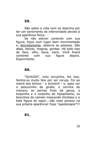 59.

      Não odeie a vida nem se deprima por
ter um sentimento de inferioridade devido à
sua aparência física.
      Se não estiver contente com sua
figura, fique num lugar bem movimentado
e, discretamente, observe as pessoas. São
altas, baixas, magras, gordas. Há todo tipo
de face, olho, boca, nariz. Você ficará
contente     com      sua  figura   depois.
Experimente.


     60.

      “OLHUDA”, uma corujinha, fez isso.
Sentia-se muito feia por ser coruja. Foi ao
metrô dos bichos - o bichotrô - e, após ver
o pescocinho da girafa, a carinha do
macaco, as pernas finas da garça, a
boquinha e o corpinho do hipopótamo, os
beicinhos do camelo mascando chicletes e a
bela figura do sapo!...não mais pensou na
sua própria aparência! Faça “sapoterapia”!!!


     61.


                                         33
 