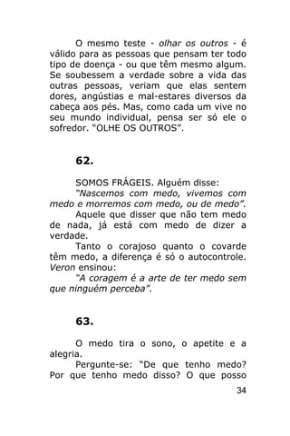 O mesmo teste - olhar os outros - é
válido para as pessoas que pensam ter todo
tipo de doença - ou que têm mesmo algum.
Se soubessem a verdade sobre a vida das
outras pessoas, veriam que elas sentem
dores, angústias e mal-estares diversos da
cabeça aos pés. Mas, como cada um vive no
seu mundo individual, pensa ser só ele o
sofredor. “OLHE OS OUTROS”.


     62.

     SOMOS FRÁGEIS. Alguém disse:
     “Nascemos com medo, vivemos com
medo e morremos com medo, ou de medo”.
     Aquele que disser que não tem medo
de nada, já está com medo de dizer a
verdade.
     Tanto o corajoso quanto o covarde
têm medo, a diferença é só o autocontrole.
Veron ensinou:
     “A coragem é a arte de ter medo sem
que ninguém perceba”.


     63.

      O medo tira o sono, o apetite e a
alegria.
      Pergunte-se: “De que tenho medo?
Por que tenho medo disso? O que posso
                                       34
 