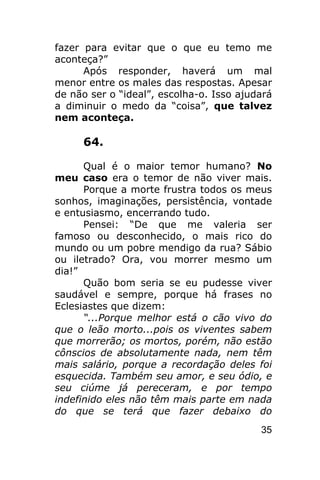 fazer para evitar que o que eu temo me
aconteça?”
      Após responder, haverá um mal
menor entre os males das respostas. Apesar
de não ser o “ideal”, escolha-o. Isso ajudará
a diminuir o medo da “coisa”, que talvez
nem aconteça.

     64.

      Qual é o maior temor humano? No
meu caso era o temor de não viver mais.
      Porque a morte frustra todos os meus
sonhos, imaginações, persistência, vontade
e entusiasmo, encerrando tudo.
      Pensei: “De que me valeria ser
famoso ou desconhecido, o mais rico do
mundo ou um pobre mendigo da rua? Sábio
ou iletrado? Ora, vou morrer mesmo um
dia!”
      Quão bom seria se eu pudesse viver
saudável e sempre, porque há frases no
Eclesiastes que dizem:
      “...Porque melhor está o cão vivo do
que o leão morto...pois os viventes sabem
que morrerão; os mortos, porém, não estão
cônscios de absolutamente nada, nem têm
mais salário, porque a recordação deles foi
esquecida. Também seu amor, e seu ódio, e
seu ciúme já pereceram, e por tempo
indefinido eles não têm mais parte em nada
do que se terá que fazer debaixo do
                                          35
 