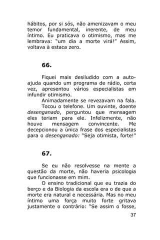 hábitos, por si sós, não amenizavam o meu
temor fundamental, inerente, de meu
íntimo. Eu praticava o otimismo, mas me
lembrava: “um dia a morte virá!” Assim,
voltava à estaca zero.


     66.

      Fiquei mais desiludido com a auto-
ajuda quando um programa de rádio, certa
vez, apresentou vários especialistas em
infundir otimismo.
      Animadamente se revezavam na fala.
      Tocou o telefone. Um ouvinte, doente
desenganado, perguntou que mensagem
eles teriam para ele. Infelizmente, não
houve      mensagem     convincente.    Me
decepcionou a única frase dos especialistas
para o desenganado: “Seja otimista, forte!”


     67.

      Se eu não resolvesse na mente a
questão da morte, não haveria psicologia
que funcionasse em mim.
      O ensino tradicional que eu trazia do
berço e da Biologia da escola era o de que a
morte era natural e necessária. Mas no meu
íntimo uma força muito forte gritava
justamente o contrário: “Se assim o fosse,
                                         37
 
