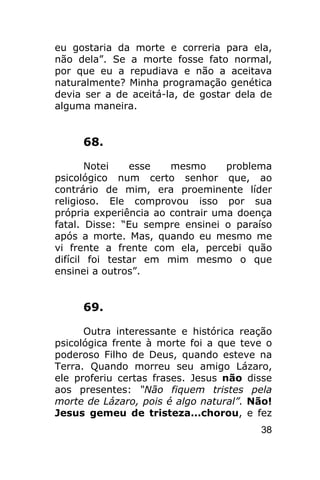 eu gostaria da morte e correria para ela,
não dela”. Se a morte fosse fato normal,
por que eu a repudiava e não a aceitava
naturalmente? Minha programação genética
devia ser a de aceitá-la, de gostar dela de
alguma maneira.


     68.

       Notei    esse   mesmo      problema
psicológico num certo senhor que, ao
contrário de mim, era proeminente líder
religioso. Ele comprovou isso por sua
própria experiência ao contrair uma doença
fatal. Disse: “Eu sempre ensinei o paraíso
após a morte. Mas, quando eu mesmo me
vi frente a frente com ela, percebi quão
difícil foi testar em mim mesmo o que
ensinei a outros”.


     69.

      Outra interessante e histórica reação
psicológica frente à morte foi a que teve o
poderoso Filho de Deus, quando esteve na
Terra. Quando morreu seu amigo Lázaro,
ele proferiu certas frases. Jesus não disse
aos presentes: “Não fiquem tristes pela
morte de Lázaro, pois é algo natural”. Não!
Jesus gemeu de tristeza...chorou, e fez
                                        38
 