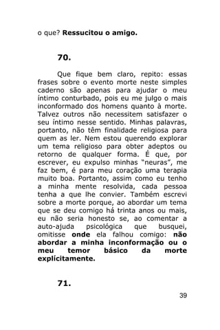 o que? Ressucitou o amigo.


     70.

      Que fique bem claro, repito: essas
frases sobre o evento morte neste simples
caderno são apenas para ajudar o meu
íntimo conturbado, pois eu me julgo o mais
inconformado dos homens quanto à morte.
Talvez outros não necessitem satisfazer o
seu íntimo nesse sentido. Minhas palavras,
portanto, não têm finalidade religiosa para
quem as ler. Nem estou querendo explorar
um tema religioso para obter adeptos ou
retorno de qualquer forma. É que, por
escrever, eu expulso minhas “neuras”, me
faz bem, é para meu coração uma terapia
muito boa. Portanto, assim como eu tenho
a minha mente resolvida, cada pessoa
tenha a que lhe convier. Também escrevi
sobre a morte porque, ao abordar um tema
que se deu comigo há trinta anos ou mais,
eu não seria honesto se, ao comentar a
auto-ajuda    psicológica  que     busquei,
omitisse onde ela falhou comigo: não
abordar a minha inconformação ou o
meu      temor     básico    da      morte
explícitamente.


     71.
                                        39
 