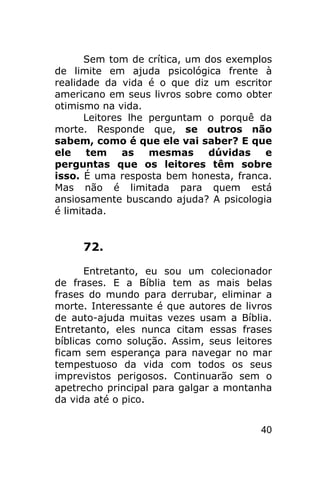 Sem tom de crítica, um dos exemplos
de limite em ajuda psicológica frente à
realidade da vida é o que diz um escritor
americano em seus livros sobre como obter
otimismo na vida.
       Leitores lhe perguntam o porquê da
morte. Responde que, se outros não
sabem, como é que ele vai saber? E que
ele    tem     as   mesmas     dúvidas   e
perguntas que os leitores têm sobre
isso. É uma resposta bem honesta, franca.
Mas não é limitada para quem está
ansiosamente buscando ajuda? A psicologia
é limitada.


     72.

       Entretanto, eu sou um colecionador
de frases. E a Bíblia tem as mais belas
frases do mundo para derrubar, eliminar a
morte. Interessante é que autores de livros
de auto-ajuda muitas vezes usam a Bíblia.
Entretanto, eles nunca citam essas frases
bíblicas como solução. Assim, seus leitores
ficam sem esperança para navegar no mar
tempestuoso da vida com todos os seus
imprevistos perigosos. Continuarão sem o
apetrecho principal para galgar a montanha
da vida até o pico.


                                        40
 