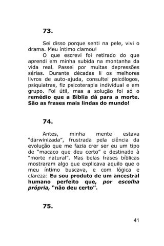 73.

      Sei disso porque senti na pele, vivi o
drama. Meu íntimo clamou!
      O que escrevi foi retirado do que
aprendi em minha subida na montanha da
vida real. Passei por muitas depressões
sérias. Durante décadas li os melhores
livros de auto-ajuda, consultei psicólogos,
psiquiatras, fiz psicoterapia individual e em
grupo. Foi útil, mas a solução foi só o
remédio que a Bíblia dá para a morte.
São as frases mais lindas do mundo!


     74.

      Antes,    minha    mente     estava
“darwinizada”, frustrada pela ciência da
evolução que me fazia crer ser eu um tipo
de “macaco que deu certo” e destinado à
“morte natural”. Mas belas frases bíblicas
mostraram algo que explicava aquilo que o
meu íntimo buscava, e com lógica e
clareza: Eu sou produto de um ancestral
humano perfeito que, por escolha
própria, “não deu certo”.


     75.

                                          41
 
