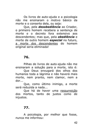 Os livros de auto-ajuda e a psicologia
não me ensinaram o motivo básico da
morte e o conserto dela, ou seja:
      Que, pela desobediência ao Criador,
o primeiro homem recebera a sentença de
morte e o decreto fora extensivo aos
descendentes; mas que, pela obediência e
morte de outro homem especial no futuro,
a morte dos descendentes do homem
original seria eliminada!


     76.

       Pilhas de livros de auto-ajuda não me
ensinaram a solução para a morte, isto é:
       Que Deus enxugará dos olhos dos
humanos toda a lágrima e não haverá mais
morte, nem pranto, nem clamor, nem a
dor...
       Que, como último inimigo, a morte
será reduzida a nada...
       Que há de haver uma ressurreição
dos mortos, tanto de justos como de
injustos.


     77.

     A psicologia, por melhor que fosse,
nunca me informou:
                                         42
 