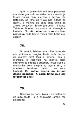 Que há quase dois mil anos pequenas
amostras grátis do remédio para a morte já
foram dadas com sucesso a Lázaro (de
Betânia), ao filho da viúva (da cidade de
Naim), à menina de doze anos (filha de
Jairo), ao jovem Êutico (de Jope), à idosa
Tabita ou Dorcas...e a outros! A psicologia é
limitada. Ela não sabe que a morte tem
remédio. Pode haver frases mais belas que
essas?


     78.

      O remédio bíblico para o fim da morte
me animou o coração. Ainda tenho temor
da morte? Sim! Mas é ameno, não é
mórbido, é resolvido na mente, bem
diferente da situação anterior. Posso subir a
montanha com alegria e, agora sim, o
otimismo funciona (dentro dos seus
limites). Eu sabia, sentia no íntimo
desde pequeno. A coisa tinha que ser
diferente! E é!!!



     79.

      Dezenas de bons livros - os melhores
de auto-ajuda - e a psicologia jamais me
disseram:
                                          43
 