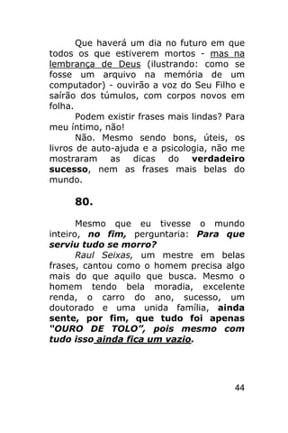 Que haverá um dia no futuro em que
todos os que estiverem mortos - mas na
lembrança de Deus (ilustrando: como se
fosse um arquivo na memória de um
computador) - ouvirão a voz do Seu Filho e
saírão dos túmulos, com corpos novos em
folha.
       Podem existir frases mais lindas? Para
meu íntimo, não!
       Não. Mesmo sendo bons, úteis, os
livros de auto-ajuda e a psicologia, não me
mostraram as dicas do verdadeiro
sucesso, nem as frases mais belas do
mundo.

     80.

       Mesmo que eu tivesse o mundo
inteiro, no fim, perguntaria: Para que
serviu tudo se morro?
       Raul Seixas, um mestre em belas
frases, cantou como o homem precisa algo
mais do que aquilo que busca. Mesmo o
homem tendo bela moradia, excelente
renda, o carro do ano, sucesso, um
doutorado e uma unida família, ainda
sente, por fim, que tudo foi apenas
“OURO DE TOLO”, pois mesmo com
tudo isso ainda fica um vazio.




                                          44
 
