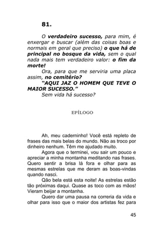81.

     O verdadeiro sucesso, para mim, é
enxergar e buscar (além das coisas boas e
normais em geral que preciso) o que há de
principal no bosque da vida, sem o qual
nada mais tem verdadeiro valor: o fim da
morte!
     Ora, para que me serviria uma placa
assim, no cemitério?
     “AQUI JAZ O HOMEM QUE TEVE O
MAIOR SUCESSO.”
     Sem vida há sucesso?


                    EPÍLOGO



       Ah, meu caderninho! Você está repleto de
frases das mais belas do mundo. Não as troco por
dinheiro nenhum. Têm me ajudado muito.
       Agora que o terminei, vou sair um pouco e
apreciar a minha montanha meditando nas frases.
Quero sentir a brisa lá fora e olhar para as
mesmas estrelas que me deram as boas-vindas
quando nasci.
       Qão bela está esta noite! As estrelas estão
tão próximas daqui. Quase as toco com as mãos!
Vieram beijar a montanha.
       Quero dar uma pausa na correria da vida e
olhar para isso que o maior dos artistas fez para

                                               45
 