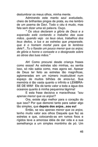 deslumbrar os meus olhos, minha mente.
       Admirando este manto azul aveludado,
cheio de brilhantes pingos de prata, eu me lembro
de um poema de Davi. Todo o céu é mudo, mas
fala sem dizer uma só palavra. Ouço.
       " Os céus declaram a glória de Deus e a
expansão está contando o trabalho das suas
mãos...quando vejo os teus céus, trabalhos dos
teus dedos, a lua e as estrelas que preparaste,
que é o homem mortal para que te lembres
dele?...Tu o fizeste um pouco menor que os anjos;
de glória e honra o coroaste e o designaste sobre
as obras das tuas mãos."

       Ah! Como procurei desde criança frases
como essas! As estrelas são minhas, eu sentia
isso, só não sabia como, mas agora sei. Apesar
de Deus ter feito as estrelas tão magníficas,
aglomeradas em um número incalculável num
espaço de muitos bilhões de anos-luz, Sua
memória é tão vasta quanto o infinito e LEMBRA-
SE DE MIM! Ele dá tanto valor a toda a água dos
oceanos quanto à minha pequenina lágrima!
       E esta frase decisiva e maravilhosa: "sou
apenas menor que os anjos!?
       Ora, existe algo melhor para o coração do
que isso? Por que demorei tanto para saber algo
tão simples, que depois dos anjos...sou eu!
       Então, se sou apenas menor que os anjos,
tenho muito valor aos olhos Daquele que fez as
estrelas e que, colocando-as em rumos fixos e
rígidos teve a amorosa idéia de dar vida e a sua
semelhança a um simples montinho de pó. Um

                                              46
 