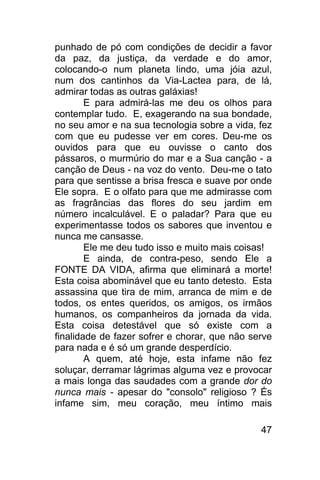 punhado de pó com condições de decidir a favor
da paz, da justiça, da verdade e do amor,
colocando-o num planeta lindo, uma jóia azul,
num dos cantinhos da Via-Lactea para, de lá,
admirar todas as outras galáxias!
        E para admirá-las me deu os olhos para
contemplar tudo. E, exagerando na sua bondade,
no seu amor e na sua tecnologia sobre a vida, fez
com que eu pudesse ver em cores. Deu-me os
ouvidos para que eu ouvisse o canto dos
pássaros, o murmúrio do mar e a Sua canção - a
canção de Deus - na voz do vento. Deu-me o tato
para que sentisse a brisa fresca e suave por onde
Ele sopra. E o olfato para que me admirasse com
as fragrâncias das flores do seu jardim em
número incalculável. E o paladar? Para que eu
experimentasse todos os sabores que inventou e
nunca me cansasse.
        Ele me deu tudo isso e muito mais coisas!
        E ainda, de contra-peso, sendo Ele a
FONTE DA VIDA, afirma que eliminará a morte!
Esta coisa abominável que eu tanto detesto. Esta
assassina que tira de mim, arranca de mim e de
todos, os entes queridos, os amigos, os irmãos
humanos, os companheiros da jornada da vida.
Esta coisa detestável que só existe com a
finalidade de fazer sofrer e chorar, que não serve
para nada e é só um grande desperdício.
        A quem, até hoje, esta infame não fez
soluçar, derramar lágrimas alguma vez e provocar
a mais longa das saudades com a grande dor do
nunca mais - apesar do "consolo" religioso ? És
infame sim, meu coração, meu íntimo mais

                                               47
 