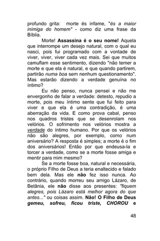 profundo grita: morte és infame, "és a maior
inimiga do homem" - como diz uma frase da
Bíblia.
        Morte! Assassina é o seu nome! Aquela
que interrompe um desejo natural, com o qual eu
nasci, pois fui programado com a vontade de
viver, viver, viver cada vez mais. Sei que muitos
camuflam esse sentimento, dizendo "não temer a
morte e que ela é natural, e que quando partirem,
partirão numa boa sem nenhum questionamento".
Mas estarão dizendo a verdade genuína no
íntimo?
        Eu não penso, nunca pensei e não me
envergonho de falar a verdade: detesto, repudio a
morte, pois meu íntimo sente que fui feito para
viver e que ela é uma contradição, é uma
aberração da vida. E como prova cabal, penso
nos quadros tristes que se desenrolam nos
velórios. O sofrimento nos velórios mostra a
verdade do íntimo humano. Por que os velórios
não são alegres, por exemplo, como num
aniversário? A resposta é simples; a morte é o fim
dos aniversários! Então por que endeusa-la e
torcer a verdade, como se a morte fosse amiga e
mentir para mim mesmo?
        Se a morte fosse boa, natural e necessária,
o próprio Filho de Deus a teria enaltecido e falado
bem dela. Mas ele não fez isso nunca. Ao
contrário, quando morreu seu amigo Lázaro, de
Betânia, ele não disse aos presentes: "fiquem
alegres, pois Lázaro está melhor agora do que
antes..." ou coisas assim. Não! O Filho de Deus
gemeu, sofreu, ficou triste, CHOROU e

                                                48
 