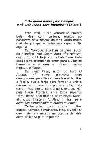 “ Há quem passe pelo bosque
e só veja lenha para fogueira” (Tolstoi)

      Esta frase é tão verdadeira quanto
bela. Mas, com certeza, muitos ao
passarem pelo bosque da vida viram muito
mais do que apenas lenha para fogueira. Eis
alguns:
      Dr. Marco Aurélio Dias da Silva, autor
do benéfico livro Quem Ama Não Adoece,
cujo próprio título já é uma bela frase. Nele
expõe o valor ímpar do amor para ajudar os
humanos a superar e prevenir males
mentais e físicos.
      Dr. Fritz Kahn, autor do livro O
Átomo.     Há      quase   quarenta      anos
demonstrou, pela Física, com frases bonitas
e fáceis, que a força para formar e unir o
núcleo de um átomo - por exemplo, o do
ferro - não existe dentro do Universo. Há,
pela Física Atômica, uma força superior
“fora” desse belo mundo de estrelas. Kahn,
ali, citou Einstein: “...Mas, irmãos, para
além dos astros habitam outros mundos”.
      Certamente      você   citaria  muitos
outros, homens e mulheres. Mas, e você? O
que mais tem notado no bosque da vida
além de lenha para fogueira?



                                           4
 