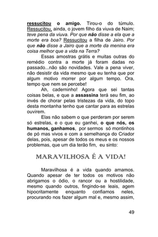 ressucitou o amigo. Tirou-o do túmulo.
Ressucitou, ainda, o jovem filho da viuva de Naim;
teve pena da viuva. Por que não disse a ela que a
morte era boa? Ressucitou a filha de Jairo. Por
que não disse a Jairo que a morte da menina era
coisa melhor que a vida na Terra?
       Essas amostras grátis e muitas outras do
remédio contra a morte já foram dadas no
passado...não são novidades. Vale a pena viver,
não desistir da vida mesmo que eu tenha que por
algum motivo morrer por algum tempo. Ora,
tempo que nem se percebe!
       Ah, caderninho! Agora que sei tantas
coisas belas, e que a assassina terá seu fim, ao
invés de chorar pelas tristezas da vida, do topo
desta montanha tenho que cantar para as estrelas
ouvirem.
       Elas não sabem o que perderam por serem
só estrelas, e o que eu ganhei, o que nós, os
humanos, ganhamos, por sermos só montinhos
de pó mas vivos e com a semelhança do Criador
delas, pois, apesar de todos os meus e os nossos
problemas, que um dia terão fim, eu sinto:

    MARAVILHOSA É A VIDA!
       Maravilhosa é a vida quando amamos.
Quando apesar de ter todos os motivos não
abrigamos o ódio, o rancor ou a hostilidade,
mesmo quando outros, fingindo-se leais, agem
hipocritamente enquanto confiamos neles,
procurando nos fazer algum mal e, mesmo assim,


                                               49
 