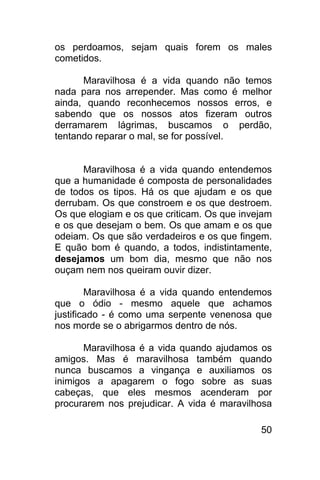 os perdoamos, sejam quais forem os males
cometidos.

      Maravilhosa é a vida quando não temos
nada para nos arrepender. Mas como é melhor
ainda, quando reconhecemos nossos erros, e
sabendo que os nossos atos fizeram outros
derramarem lágrimas, buscamos o perdão,
tentando reparar o mal, se for possível.


      Maravilhosa é a vida quando entendemos
que a humanidade é composta de personalidades
de todos os tipos. Há os que ajudam e os que
derrubam. Os que constroem e os que destroem.
Os que elogiam e os que criticam. Os que invejam
e os que desejam o bem. Os que amam e os que
odeiam. Os que são verdadeiros e os que fingem.
E quão bom é quando, a todos, indistintamente,
desejamos um bom dia, mesmo que não nos
ouçam nem nos queiram ouvir dizer.

        Maravilhosa é a vida quando entendemos
que o ódio - mesmo aquele que achamos
justificado - é como uma serpente venenosa que
nos morde se o abrigarmos dentro de nós.

       Maravilhosa é a vida quando ajudamos os
amigos. Mas é maravilhosa também quando
nunca buscamos a vingança e auxiliamos os
inimigos a apagarem o fogo sobre as suas
cabeças, que eles mesmos acenderam por
procurarem nos prejudicar. A vida é maravilhosa

                                             50
 
