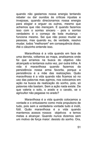 quando não gastamos nossa energia tentando
rebater ou dar ouvidos às críticas injustas e
invejosas, quando direcionamos nossa energia
para elogiar e erguer os outros, mesmo que
achemos que não mereçam. E quando fazemos
isso com o sorriso sincero - pois o sorriso
verdadeiro é o começo de toda mudança -
funciona mesmo. Sei que não posso mudar as
pessoas, mas quando eu, de verdade, resolvo
mudar, todos "melhoram" em consequência disso.
Até o cãozinho entende isso.

       Maravilhosa é a vida quando em face de
uma derrota, voltamos ao mapa, analisamos onde
foi que erramos na busca do objetivo não
alcançado e tentamos outra vez, por outra trilha. A
vida é maravilhosa quando fazemos da
persistência nossa arma favorita, porque a
persistência é a mãe das realizações. Quão
maravilhosa é a vida quando não ficamos só no
uso das palavras mas agimos, nos colocamos em
ação na busca da realização do sonho, pois, só
palavras não bastam. Sem a ação nada existe. De
que valeria o solo, o arado e o cavalo, se o
agricultor não pegasse no arado?

       Maravilhosa é a vida quando colocamos a
vontade e o entusiasmo como mola propulsora de
tudo, pois sem a verdadeira vontade tudo é inútil,
fútil. Quão maravilhosa é a vida quando
mantemos acesos nossos objetivos e temos
metas a alcançar. Quando nunca dizemos sem
um motivo de força maior: desisto do sonho. Ora,

                                                51
 