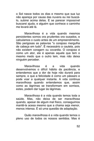 o Sol nasce todos os dias e mesmo que sua luz
não apareça por causa das nuvens eu irei buscá-
lo, subirei acima delas. E se parecer impossível
buscarei ajuda, e alguém que conhece o caminho
me levará até lá.

       Maravilhosa é a vida quando mesmos
persistentes somos ora prudentes ora ousados, e
calculamos o custo antes de um empreendimento.
São perigosas as palavras "o corajoso mergulha
de cabeça em tudo". É necessário a cautela, pois
não existem coragem ou covardia. O corajoso é
como um ator, ele é apenas aquele que tem o
mesmo medo que o outro tem, mas não deixa
ninguém perceber.

       Maravilhosa     é    a    vida  quando
desenvolvemos o difícil hábito da paciência, e
entendemos que a dor de hoje não durará para
sempre, e que a felicidade é como um pássaro e
pode voar a qualquer instante. A vida continua
maravilhosa quando entendemos que, assim
como as lágrimas se transformam em sorrisos,
estes, podem dar lugar às lágrimas.

      Maravilhosa é a vida quando temos toda a
saúde. Mas, não deixa de ser maravilhosa
quando, apesar de algum mal físico, conseguimos
mantê-la acesa mesmo que a chama seja menor,
menos intensa. É só uma questão de adaptação.

      Quão maravilhosa é a vida quando temos o
pleno uso de todos os nossos sentidos. Mas é

                                             52
 