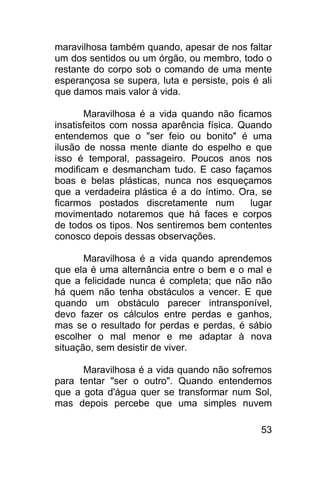 maravilhosa também quando, apesar de nos faltar
um dos sentidos ou um órgão, ou membro, todo o
restante do corpo sob o comando de uma mente
esperançosa se supera, luta e persiste, pois é ali
que damos mais valor à vida.

       Maravilhosa é a vida quando não ficamos
insatisfeitos com nossa aparência física. Quando
entendemos que o "ser feio ou bonito" é uma
ilusão de nossa mente diante do espelho e que
isso é temporal, passageiro. Poucos anos nos
modificam e desmancham tudo. E caso façamos
boas e belas plásticas, nunca nos esqueçamos
que a verdadeira plástica é a do íntimo. Ora, se
ficarmos postados discretamente num         lugar
movimentado notaremos que há faces e corpos
de todos os tipos. Nos sentiremos bem contentes
conosco depois dessas observações.

       Maravilhosa é a vida quando aprendemos
que ela é uma alternância entre o bem e o mal e
que a felicidade nunca é completa; que não não
há quem não tenha obstáculos a vencer. E que
quando um obstáculo parecer intransponível,
devo fazer os cálculos entre perdas e ganhos,
mas se o resultado for perdas e perdas, é sábio
escolher o mal menor e me adaptar à nova
situação, sem desistir de viver.

      Maravilhosa é a vida quando não sofremos
para tentar "ser o outro". Quando entendemos
que a gota d'água quer se transformar num Sol,
mas depois percebe que uma simples nuvem

                                               53
 