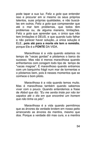 pode tapar a sua luz. Feliz a gota que entender
isso e procurar em si mesmo os seus próprios
talentos, suas próprias qualidades, e não buscá-
las em outros. Feliz a gota que compreender que
até o mar tem problemas, que todos têm
problemas ou, de alguma maneira, limitações.
Feliz a gota que aprender que, o único que não
tem limitações é DEUS, e que quando tudo falhar
e não parecer haver solução...a única solução é
ELE...pois até para a morte ele tem o remédio,
porque Ele é a FONTE DA VIDA.

       Maravilhosa é a vida quando estamos no
tempo de "vacas gordas" e pilotamos o barco do
sucesso. Mas não é menos maravilhosa quando
enfrentamos com coragem todo tipo de tempo de
"vacas magras". É maravilhoso quando entramos
com um barquinho frágil num mar de tormentas e
o pilotamos bem, pois é nesses momentos que se
conhece o bom piloto.

       Maravilhosa é a vida quando temos muito.
Mas é maravilhosa também quando sabemos
viver com o pouco. Quando entendemos a frase
de Abbot que diz: "Eu me sentia triste por não ter
sapatos até o dia em que encontrei um homem
que não tinha os pés".

      Maravilhosa é a vida quando permitimos
que as árvores da verdade brotem em nosso peito
arrancando as árvores da mentira, mesmo que
doa. Porque a verdade dói mas cura, e a mentira


                                               54
 