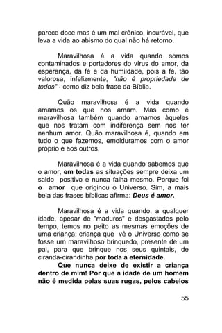 parece doce mas é um mal crônico, incurável, que
leva a vida ao abismo do qual não há retorno.

       Maravilhosa é a vida quando somos
contaminados e portadores do vírus do amor, da
esperança, da fé e da humildade, pois a fé, tão
valorosa, infelizmente, "não é propriedade de
todos" - como diz bela frase da Bíblia.

       Quão maravilhosa é a vida quando
amamos os que nos amam. Mas como é
maravilhosa também quando amamos àqueles
que nos tratam com indiferença sem nos ter
nenhum amor. Quão maravilhosa é, quando em
tudo o que fazemos, emolduramos com o amor
próprio e aos outros.

      Maravilhosa é a vida quando sabemos que
o amor, em todas as situações sempre deixa um
saldo positivo e nunca falha mesmo. Porque foi
o amor que originou o Universo. Sim, a mais
bela das frases bíblicas afirma: Deus é amor.

      Maravilhosa é a vida quando, a qualquer
idade, apesar de "maduros" e desgastados pelo
tempo, temos no peito as mesmas emoções de
uma criança; criança que vê o Universo como se
fosse um maravilhoso brinquedo, presente de um
pai, para que brinque nos seus quintais, de
ciranda-cirandinha por toda a eternidade.
      Que nunca deixe de existir a criança
dentro de mim! Por que a idade de um homem
não é medida pelas suas rugas, pelos cabelos

                                             55
 