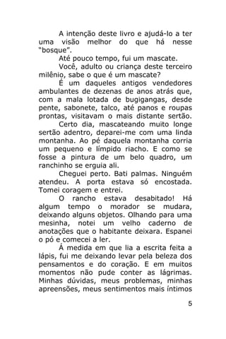 A intenção deste livro e ajudá-lo a ter
uma visão melhor do que há nesse
“bosque”.
       Até pouco tempo, fui um mascate.
       Você, adulto ou criança deste terceiro
milênio, sabe o que é um mascate?
       É um daqueles antigos vendedores
ambulantes de dezenas de anos atrás que,
com a mala lotada de bugigangas, desde
pente, sabonete, talco, até panos e roupas
prontas, visitavam o mais distante sertão.
       Certo dia, mascateando muito longe
sertão adentro, deparei-me com uma linda
montanha. Ao pé daquela montanha corria
um pequeno e límpido riacho. E como se
fosse a pintura de um belo quadro, um
ranchinho se erguia ali.
       Cheguei perto. Bati palmas. Ninguém
atendeu. A porta estava só encostada.
Tomei coragem e entrei.
       O rancho estava desabitado! Há
algum tempo o morador se mudara,
deixando alguns objetos. Olhando para uma
mesinha, notei um velho caderno de
anotações que o habitante deixara. Espanei
o pó e comecei a ler.
       Á medida em que lia a escrita feita a
lápis, fui me deixando levar pela beleza dos
pensamentos e do coração. E em muitos
momentos não pude conter as lágrimas.
Minhas dúvidas, meus problemas, minhas
apreensões, meus sentimentos mais íntimos

                                            5
 