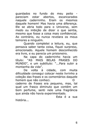 guardados no fundo do meu peito -
pareciam estar abertos, escancarados
naquele caderninho. Eram os mesmos
daquele homem! Mas havia uma diferença.
Ele se abria todo para o Universo, sem
medo ou inibição de dizer o que sentia,
mesmo que fosse a coisa mais confidencial.
Ao contrário, eu nunca revelara os meus
temores a ninguém.
       Quando completei a leitura, eu, que
pensava saber tanta coisa, fiquei surpreso,
emocionado. Aquele homem desconhecido
era livre, e eu parecia um prisioneiro.
       Na capa do caderninho havia um
título: “AS MAIS BELAS FRASES DO
MUNDO”, e um subtítulo: “...Para subir a
montanha da vida”.
       De volta à cidade, com muita
dificuldade consegui colocar neste livrinho a
coleção das frases e os comentários daquele
homem que não conheci.                    O
caderno de frases era pequeno, mas, tal
qual um frasco diminuto que contém um
bom perfume, senti nele uma fragrância
que ainda não havia experimentado.
                              Esta é a sua
história...




                                           6
 