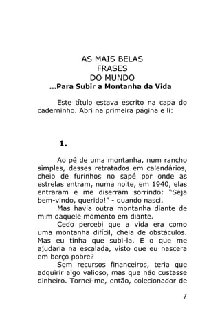 AS MAIS BELAS
               FRASES
              DO MUNDO
   ...Para Subir a Montanha da Vida

     Este título estava escrito na capa do
caderninho. Abri na primeira página e li:



      1.

      Ao pé de uma montanha, num rancho
simples, desses retratados em calendários,
cheio de furinhos no sapé por onde as
estrelas entram, numa noite, em 1940, elas
entraram e me diserram sorrindo: “Seja
bem-vindo, querido!” - quando nasci.
      Mas havia outra montanha diante de
mim daquele momento em diante.
      Cedo percebi que a vida era como
uma montanha difícil, cheia de obstáculos.
Mas eu tinha que subi-la. E o que me
ajudaria na escalada, visto que eu nascera
em berço pobre?
      Sem recursos financeiros, teria que
adquirir algo valioso, mas que não custasse
dinheiro. Tornei-me, então, colecionador de

                                         7
 