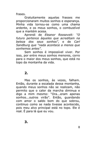 frases.
      Gratuitamente aquelas frasses me
proporcionaram muitos sonhos e esperança.
Minha vida tornou-se como uma chama
ardente, e os meus sonhos, o combustível
que a mantém acesa.
      Aprendi de Eleanor Roosevelt: “O
futuro pertence àqueles que acreditam na
beleza dos seus sonhos”, e de Carl
Sandburg que “nada acontece a menos que
sonhemos antes”.
      Sem sonhos é impossível viver. Por
isso, por entre meus sonhos menores, corro
para o maior dos meus sonhos, que está no
topo da montanha da vida.


     2.

       Mas os sonhos, às vezes, falham.
Então, durante a escalada dessa montanha,
quando meus sonhos não se realizam, não
permito que o calor da marcha diminua e
digo a mim mesmo: “Ora...eram apenas
sonhos...outros virão”. Então, guardando
com amor o saldo bom do que sobrou,
continuo como se nada tivesse acontecido,
pois meu alvo principal está no topo. Ele é
real. É para lá que eu vou.


     3.
                                         8
 