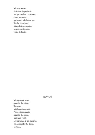Mesmo assim,
sinto-me importante,
porque sonhar com você,
é um presente,
que outro não há de ter.
Sonho com você
além da imaginação,
sonho que te amo,
e não é ilusão.




                           SÓ VOCÊ
Meu grande amor,
quando lhe disse,
Te amo,
não houve engano.
Pois, estava, certo,
quando lhe disse,
que sem você,
Meu mundo é um deserto.
pois, quando lhe disse,
só você,
 