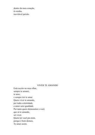 dentro do meu coração,
és minha,
inevitável paixão.




                         VIVER TE AMANDO
Está escrito no meu olhar,
sempre te amarei,
te amo,
e sempre irei te amar.
Quero viver te amando,
por toda a eternidade,
o amor sem igualdade.
Por tanto quero demonstrar a você,
que só te amando,
sei viver.
Quero ter você pra mim,
porque é bom demais,
Te amar assim.
 
