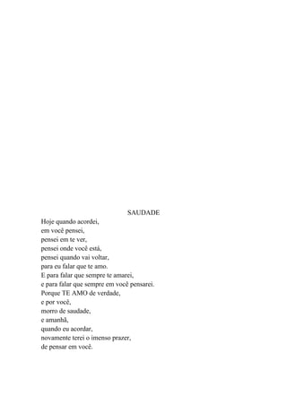 SAUDADE
Hoje quando acordei,
em você pensei,
pensei em te ver,
pensei onde você está,
pensei quando vai voltar,
para eu falar que te amo.
E para falar que sempre te amarei,
e para falar que sempre em você pensarei.
Porque TE AMO de verdade,
e por você,
morro de saudade,
e amanhã,
quando eu acordar,
novamente terei o imenso prazer,
de pensar em você.
 
