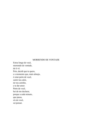 MORRENDO DE VONTADE
Estou longe de você,
morrendo de vontade,
de ti vê.
Pois, decidi que te quero,
e o momento que, mais almejo,
é estar perto de você,
sentir teu calor,
ter teu carinho,
e te dar amor.
Perto de você,
hei de me declarar,
porque a cada minuto,
que passa,
só em você,
sei pensar.
 