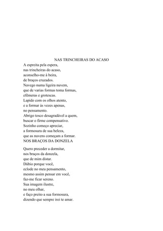 NAS TRINCHEIRAS DO ACASO
A espreita pela espera,
nas trincheiras do acaso,
aconselho-me à beira,
de braços cruzados.
Navego numa ligeira nuvem,
que de varias formas toma formas,
efêmeras e grotescas.
Lapido com os olhos atento,
e a formar às vezes apenas,
no pensamento.
Abrigo tosco desagradável a quem,
buscar o firme compensativo.
Sozinho começo apreciar,
a formosura de sua beleza,
que as nuvens começam a formar.
NOS BRAÇOS DA DONZELA

Quero preceder a dormitar,
nos braços da donzela,
que de mim distar.
Dúbio porque você,
eclode no meu pensamento,
mesmo assim pensar em você,
faz-me ficar sereno.
Sua imagem ilustre,
no meu olhar,
e faço preito a sua formosura,
dizendo que sempre irei te amar.
 