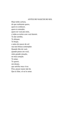 ANTES DO NASCER DO SOL
Hoje tenho certeza,
do que realmente quero,
quero te conhecer,
quero te entender,
quero ter você pra mim,
e todas as noites com você dormir.
Te dar carinho,
Te abraçar,
Te beijar,
e antes do nascer do sol
sua rara beleza contemplar.
Quando falo de você,
quando penso em você,
sinto grande emoção,
no meu coração.
Te amar,
Te querer,
um desejo,
que satisfaz meu viver.
Pois; prazer maior não há.
Que te falar, só sei te amar.
 
