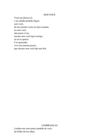 SEM VOCÊ
Você me deixou só,
e na solidão perdido fiquei,
sem você,
há um enorme vazio no meu coração,
eu sem você,
não posso viver,
mesmo sem você aqui comigo,
só sei te querer,
E te querendo,
vivo um enorme prazer,
que mesmo sem você não tem fim.




                         LEMBRANÇAS
Lembro-me com muita saudade de você,
do brilho do teu olhar,
 
