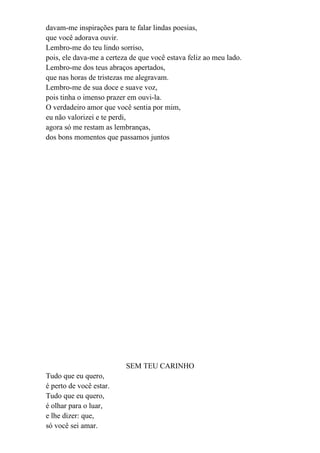 davam-me inspirações para te falar lindas poesias,
que você adorava ouvir.
Lembro-me do teu lindo sorriso,
pois, ele dava-me a certeza de que você estava feliz ao meu lado.
Lembro-me dos teus abraços apertados,
que nas horas de tristezas me alegravam.
Lembro-me de sua doce e suave voz,
pois tinha o imenso prazer em ouvi-la.
O verdadeiro amor que você sentia por mim,
eu não valorizei e te perdi,
agora só me restam as lembranças,
dos bons momentos que passamos juntos




                          SEM TEU CARINHO
Tudo que eu quero,
é perto de você estar.
Tudo que eu quero,
é olhar para o luar,
e lhe dizer: que,
só você sei amar.
 