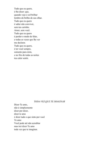 Tudo que eu quero,
é lhe dizer: que,
quando vejo o sol brilhar
lembro do brilho de seu olhar.
Tudo que eu quero
é saber não conviver,
sem teu carinho.
Amor, sem você.
Tudo que eu quero
é perder o medo de falar,
e todas as vezes que lhe ver
me declarar.
Tudo que eu quero,
é ter você sempre,
somente para mim,
e no frio de todas as noites
teu calor sentir.




                     TODA VEZ QUE TE IMAGINAR
Dizer Te amo,
não é simplesmente
dizer por dizer,
dizer te amo
é dizer tudo o que sinto por você
Te amo
Você pode até não acreditar
mas irei dizer Te amo
toda vez que te imaginar.
 