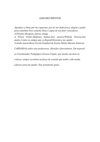 AGRADECIMENTOS


Agradeço a Deus por me capacitar, por ter me dado força, alegria e poder
para caminhar.Pois somente Deus é capaz de nos fazer vencedores.
A Elisama Mesquita, patroa, amiga.
A Nilson Cleber,Idelfonso Santos,José saraiva,William Pereira,Ana
paula.A todos os amigos que se disponíbilizaram a me ajudar.
A minha maravilhosa Escola Estadual de Ensino Médio Marieta Emmi,no

CARINHO de todos seus professores, Direção e funcionários. Em especial

ao Coordenador Pedagógico Erisson Fanjás, que mesmo em meio as

críticas, sempre acreditou na força de vontade que tenho e não mediu

esforços para me ajudar. Sou ternamente grato.
 