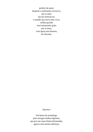 proferir de amor,
  desperta o sentimento excessivo,
             por te amar
         faz-me transcrever,
   o sentido que move meu viver,
           minha querida
       serei ternamente grato
             por te amar,
      vens agora,sem demora,
             me fascinar.




             lágrimas

      Em busca de aconchego
   para enxugar minhas lágrimas,
que por sua causa foram derramadas,
   agora a min mesmo aborreço,
 