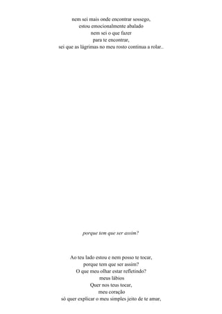 nem sei mais onde encontrar sossego,
          estou emocionalmente abalado
                nem sei o que fazer
                 para te encontrar,
sei que as lágrimas no meu rosto continua a rolar..




           porque tem que ser assim?



     Ao teu lado estou e nem posso te tocar,
           porque tem que ser assim?
        O que meu olhar estar refletindo?
                    meus lábios
               Quer nos teus tocar,
                   meu coração
 só quer explicar o meu simples jeito de te amar,
 