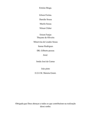 Ermino Braga.


                          Gilson Freitas.

                          Damião Sousa

                           Murilo Sousa

                          Nilson Cleber


                          Erison Fanjas
                       Thayane de Oliveira

                    Minervina de Loudes Sousa

                         Itamar Rodrigues

                       DR. Gilberto pessoa

                              Jessé


                       Irmão José do Carmo


                            Joás pinto

                     E.E.E.M. Marieta Emmi.




Obrigado,que Deus abençoe a todos os que contribuíram na realização
                          desse sonho.
 