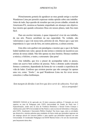 APRESENTAÇÃO



       Primeiramente gostaria de agradecer ao meu grande amigo e escritor
Wanderson Lima por permitir expressar minha opinião sobre este trabalho.
Antes de tudo, faço questão de ressaltar que este jovem cidadão, oriundo de
Americano-PA, mostrou-se bastante empenhado em alcançar este objetivo.
Isso mostra que quando colocamos Deus em nossos planos, tudo fica mais
fácil.

      Para um escritor iniciante, é quase impossível viver do seu trabalho,
da sua arte. Poucos acreditam na sua capacidade. Na verdade, não
valorizamos o que é de nossa terra, próximo de nós. Parece que o que tem
importância é o que vem de fora, em outras palavras, a cultura externa.

       Esta obra vem quebrar este paradigma e mostrar que o que é de Santa
Izabel também tem valor, apesar de não termos o mínimo de incentivos aos
artistas de nossa cidade. Não falo apenas na área literária. Destaco também
a música, o folclore, o teatro, o artesanato. Que pena!

      Este trabalho, que tive o prazer de acompanhar todos os passos,
reúne um acervo bem eclético de poesias. Nela o abstrato acaba tomando
formas e contornos, dependendo da forma de ver o mundo e experiência de
vida do ledor. Confesso que existem poesias que não consegui ler apenas
uma vez, como “Sonho”, na qual Wanderson Lima me fez rever novos
conceitos e velhas lembranças.



Sem margem de dúvidas é um livro que deve servir de cabeceira. Você não
                                                      irá se arrepender!




ERISSON FANJAS já foi aprovado em 10 (dez) concursos públicos. É formado em nível
superior na área de Pedagogia pela UEPA (universidade do Estado do Pará) tem 2
Especializações, sendo uma na área de Violência Doméstica e Sexual Contra Crianças e
Adolescentes pela USP (Universidade de São Paulo) e outra na área de Informática e Educação,
pela UEPA. Atualmente é funcionário Público Estadual. Nas horas vagas, entre as atividades
que desenvolve, ministra palestras para estudantes de baixa renda que pretendem ingressar em
um emprego através de concurso público e para aqueles que pretendem ingressar em uma
Universidade. É Coordenador Pedagógico da EEEM Marieta Emmi e foi um dos incentivados
para lançamento desta obra.
 