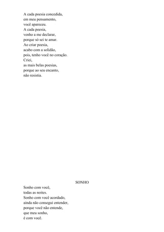 A cada poesia concedida,
em meu pensamento,
você apareceu.
A cada poesia,
venho a me declarar,
porque só sei te amar.
Ao criar poesia,
acabo com a solidão,
pois, tenho você no coração.
Criei,
as mais belas poesias,
porque ao seu encanto,
não resistia.




                               SONHO
Sonho com você,
todas as noites.
Sonho com você acordado,
ainda não consegui entender,
porque você não entende,
que meu sonho,
é com você.
 