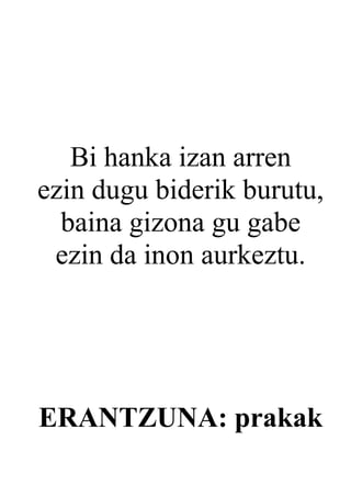 Bi hanka izan arren
ezin dugu biderik burutu,
  baina gizona gu gabe
 ezin da inon aurkeztu.




ERANTZUNA: prakak
 