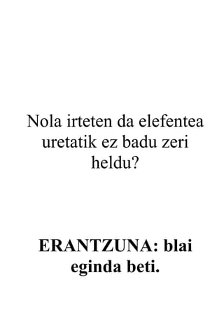 Nola irteten da elefentea
 uretatik ez badu zeri
         heldu?



 ERANTZUNA: blai
    eginda beti.
 