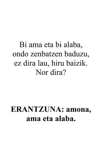 Bi ama eta bi alaba,
ondo zenbatzen baduzu,
ez dira lau, hiru baizik.
       Nor dira?



ERANTZUNA: amona,
   ama eta alaba.
 