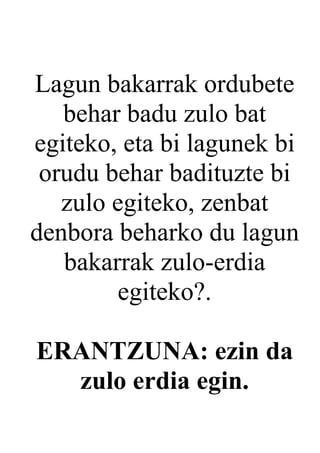 Lagun bakarrak ordubete
   behar badu zulo bat
egiteko, eta bi lagunek bi
 orudu behar badituzte bi
   zulo egiteko, zenbat
denbora beharko du lagun
   bakarrak zulo-erdia
        egiteko?.

ERANTZUNA: ezin da
  zulo erdia egin.
 